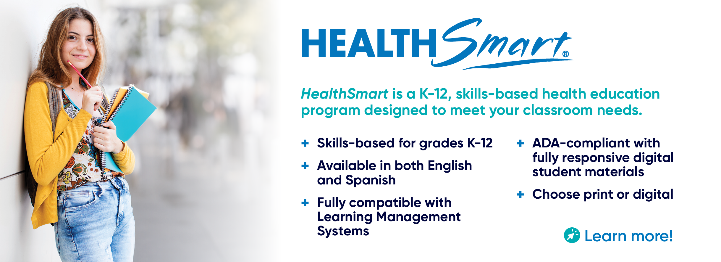 HealthSmart is a K-12, skills-based health education program designed to meet your classroom needs. Skills-based for grades K-12. Available in both English and Spanish. Fully compatible with Learning Management Systems. ADA-compliant with fully responsive digital student materials. Choose print or digital. Learn more!