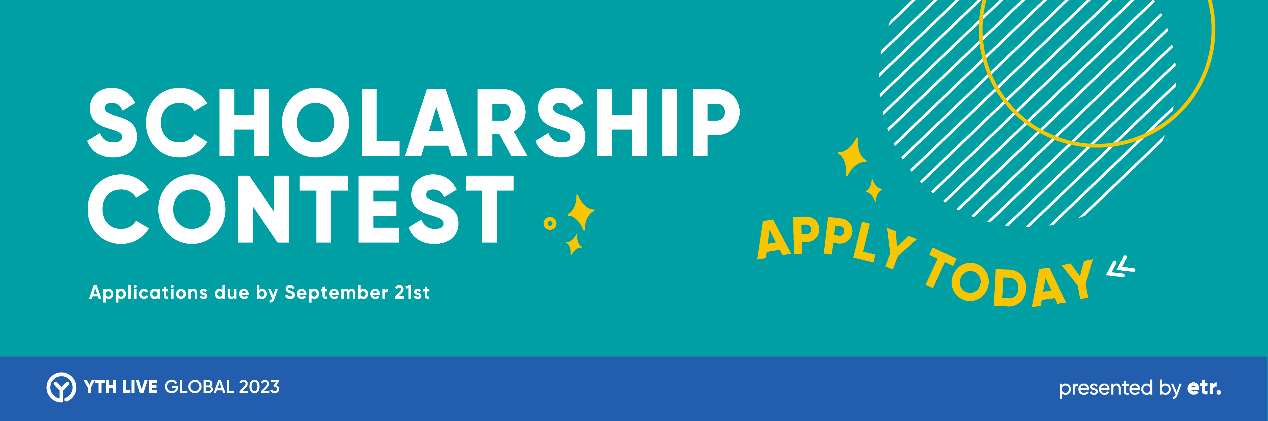 This is a teal graphic with a blue stripe at the bottom. There is a striped circle and a circle outline in the upper right corner. In yellow and white copy, it reads, "Scholarship Contest, Applications Due by September 21st, YTH LIVE GLOBAL 2023, presented by etr, Apply Today." There are diamond, arrow, and circle icons scattered across the image.